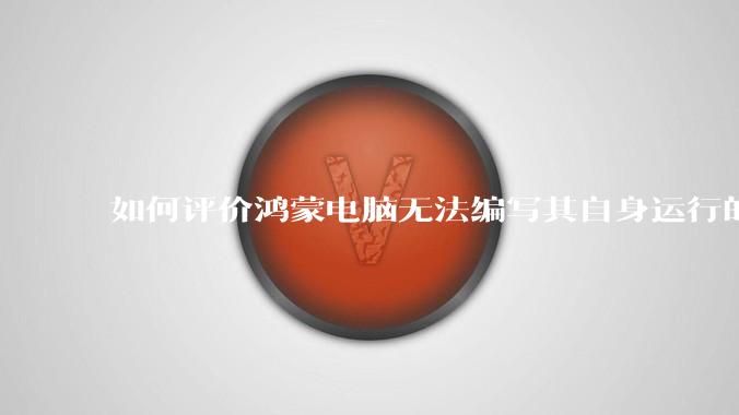 如何评价鸿蒙电脑无法编写其自身运行的程序？