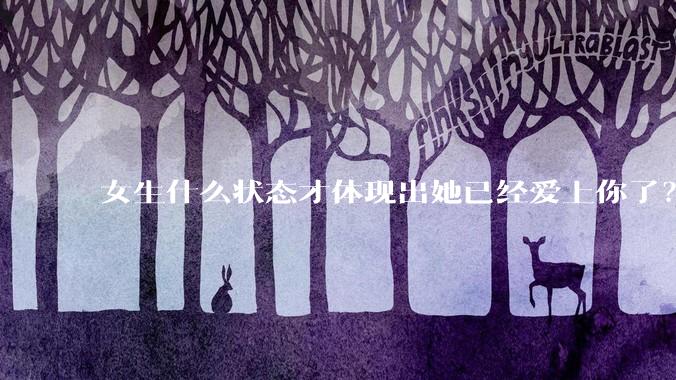 女生什么状态才体现出她已经爱上你了？