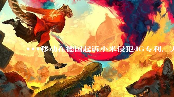 ***移动在德国起诉小米侵犯4G专利，大家如何看待此***？