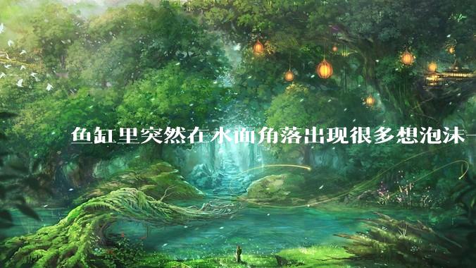 鱼缸里突然在水面角落出现很多想泡沫一样的气泡是怎么回事？