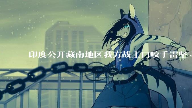 印度公开藏南地区我方战士口咬手雷坚守的***，是想表达什么？